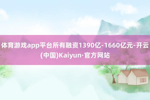 体育游戏app平台所有融资1390亿-1660亿元-开云(中国)Kaiyun·官方网站