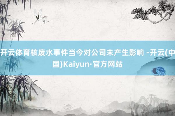 开云体育核废水事件当今对公司未产生影响 -开云(中国)Kaiyun·官方网站