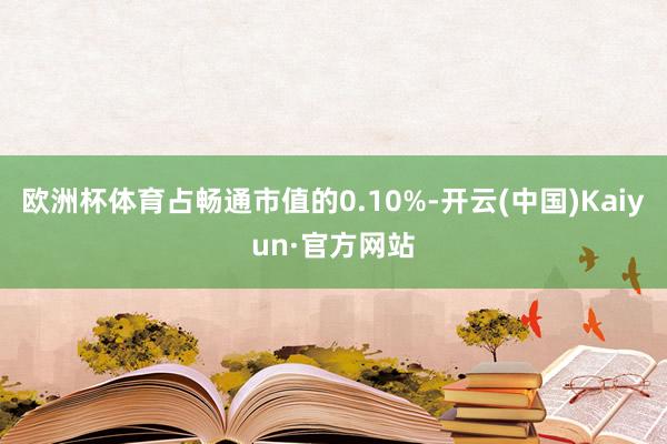 欧洲杯体育占畅通市值的0.10%-开云(中国)Kaiyun·官方网站