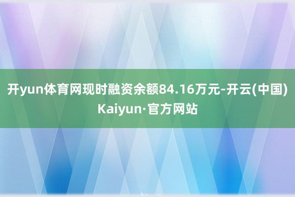 开yun体育网现时融资余额84.16万元-开云(中国)Kaiyun·官方网站