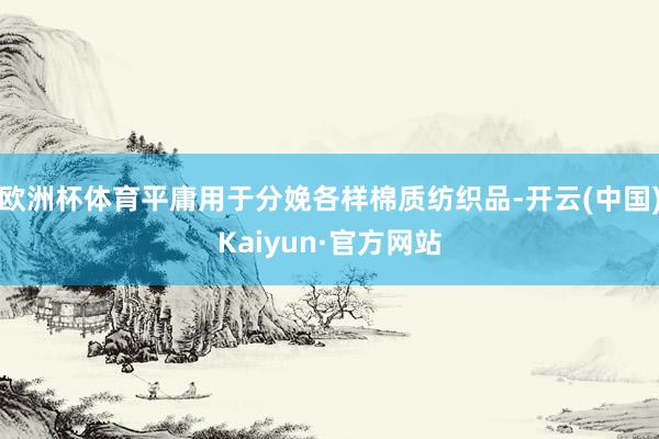 欧洲杯体育平庸用于分娩各样棉质纺织品-开云(中国)Kaiyun·官方网站