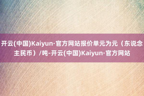 开云(中国)Kaiyun·官方网站报价单元为元（东说念主民币）/吨-开云(中国)Kaiyun·官方网站