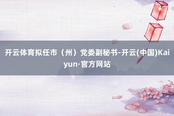 开云体育拟任市（州）党委副秘书-开云(中国)Kaiyun·官方网站