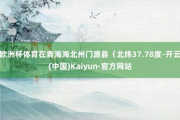 欧洲杯体育在青海海北州门源县（北纬37.78度-开云(中国)Kaiyun·官方网站