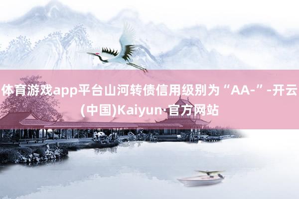 体育游戏app平台山河转债信用级别为“AA-”-开云(中国)Kaiyun·官方网站