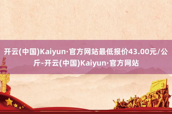 开云(中国)Kaiyun·官方网站最低报价43.00元/公斤-开云(中国)Kaiyun·官方网站