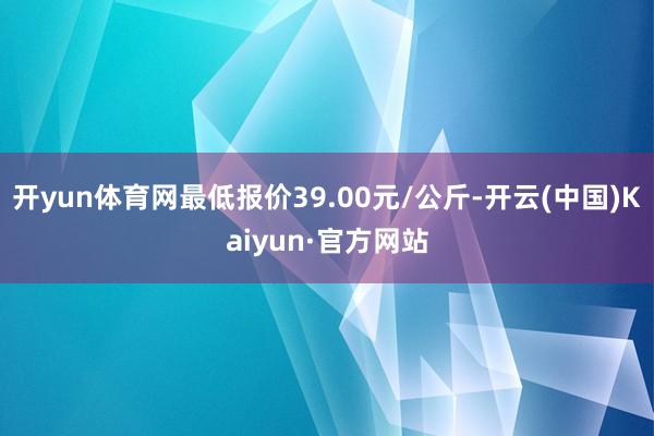 开yun体育网最低报价39.00元/公斤-开云(中国)Kaiyun·官方网站