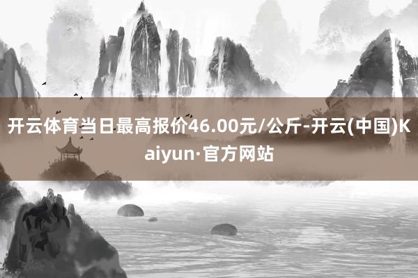 开云体育当日最高报价46.00元/公斤-开云(中国)Kaiyun·官方网站