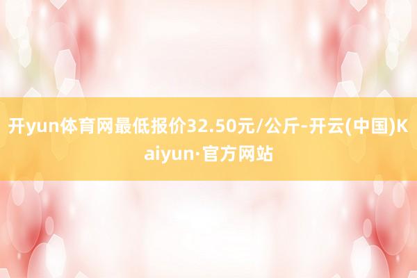 开yun体育网最低报价32.50元/公斤-开云(中国)Kaiyun·官方网站