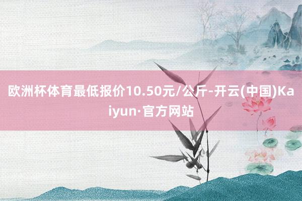 欧洲杯体育最低报价10.50元/公斤-开云(中国)Kaiyun·官方网站