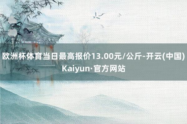 欧洲杯体育当日最高报价13.00元/公斤-开云(中国)Kaiyun·官方网站