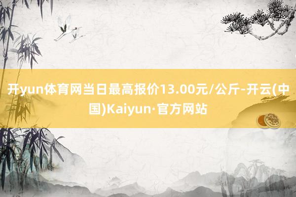 开yun体育网当日最高报价13.00元/公斤-开云(中国)Kaiyun·官方网站