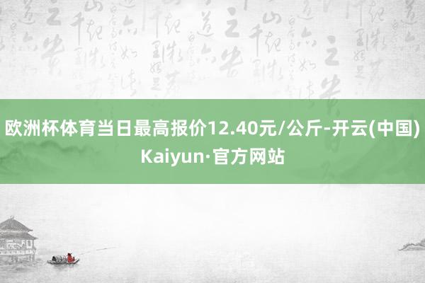 欧洲杯体育当日最高报价12.40元/公斤-开云(中国)Kaiyun·官方网站