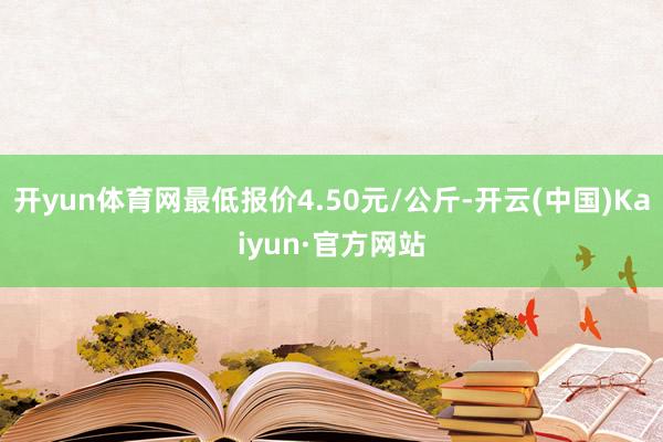 开yun体育网最低报价4.50元/公斤-开云(中国)Kaiyun·官方网站