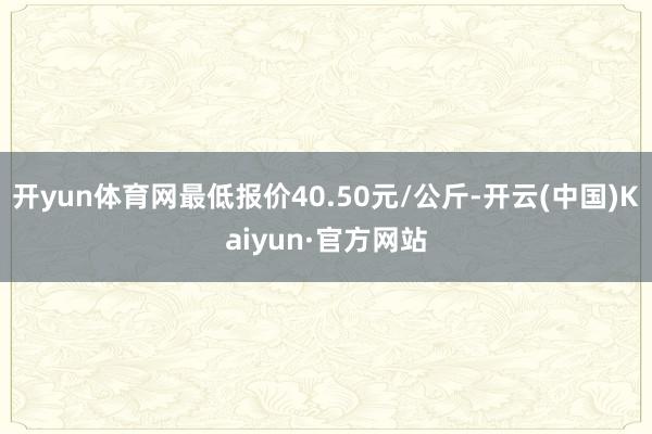 开yun体育网最低报价40.50元/公斤-开云(中国)Kaiyun·官方网站