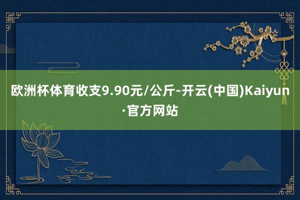 欧洲杯体育收支9.90元/公斤-开云(中国)Kaiyun·官方网站