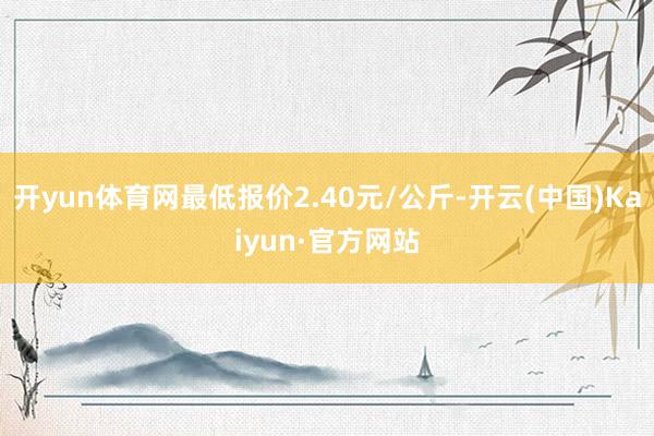 开yun体育网最低报价2.40元/公斤-开云(中国)Kaiyun·官方网站