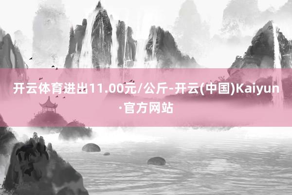 开云体育进出11.00元/公斤-开云(中国)Kaiyun·官方网站