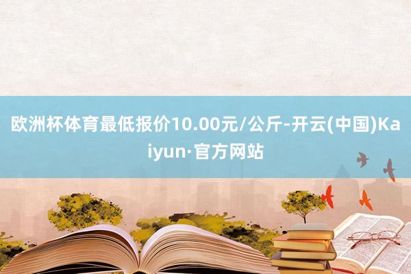 欧洲杯体育最低报价10.00元/公斤-开云(中国)Kaiyun·官方网站