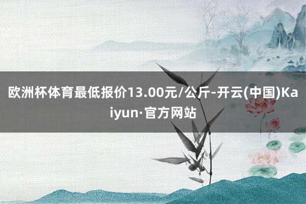 欧洲杯体育最低报价13.00元/公斤-开云(中国)Kaiyun·官方网站