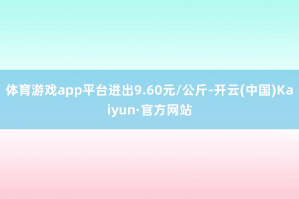 体育游戏app平台进出9.60元/公斤-开云(中国)Kaiyun·官方网站