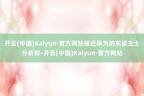 开云(中国)Kaiyun·官方网站　　接近华为的东谈主士分析称-开云(中国)Kaiyun·官方网站