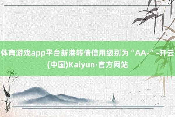 体育游戏app平台新港转债信用级别为“AA-”-开云(中国)Kaiyun·官方网站