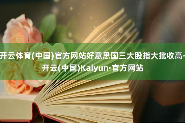 开云体育(中国)官方网站好意思国三大股指大批收高-开云(中国)Kaiyun·官方网站