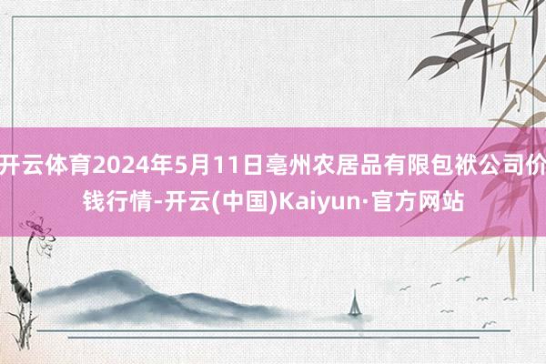 开云体育2024年5月11日亳州农居品有限包袱公司价钱行情-开云(中国)Kaiyun·官方网站