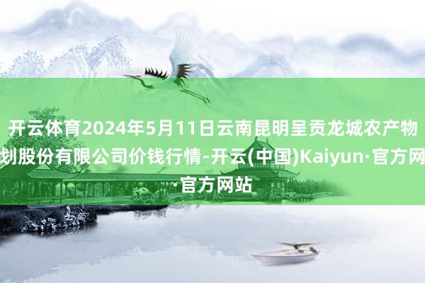 开云体育2024年5月11日云南昆明呈贡龙城农产物计划股份有限公司价钱行情-开云(中国)Kaiyun·官方网站