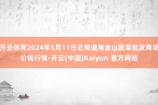 开云体育2024年5月11日云南通海金山蔬菜批发商场价钱行情-开云(中国)Kaiyun·官方网站