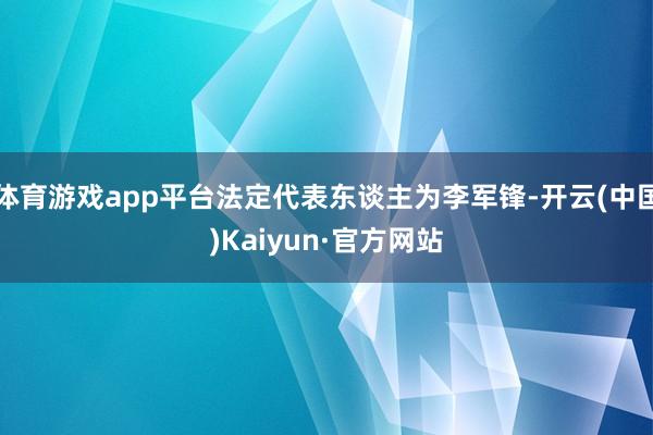 体育游戏app平台法定代表东谈主为李军锋-开云(中国)Kaiyun·官方网站