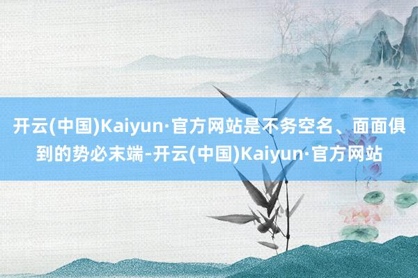 开云(中国)Kaiyun·官方网站是不务空名、面面俱到的势必末端-开云(中国)Kaiyun·官方网站