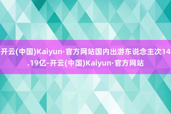 开云(中国)Kaiyun·官方网站国内出游东说念主次14.19亿-开云(中国)Kaiyun·官方网站