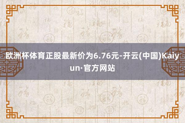 欧洲杯体育正股最新价为6.76元-开云(中国)Kaiyun·官方网站