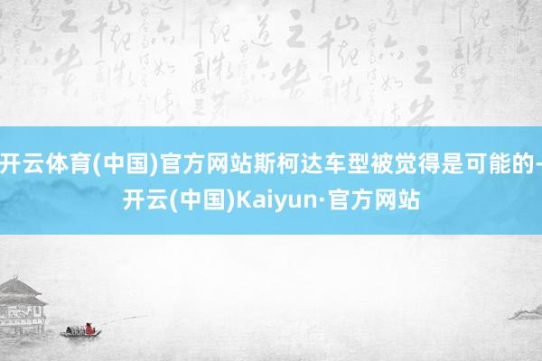 开云体育(中国)官方网站斯柯达车型被觉得是可能的-开云(中国)Kaiyun·官方网站