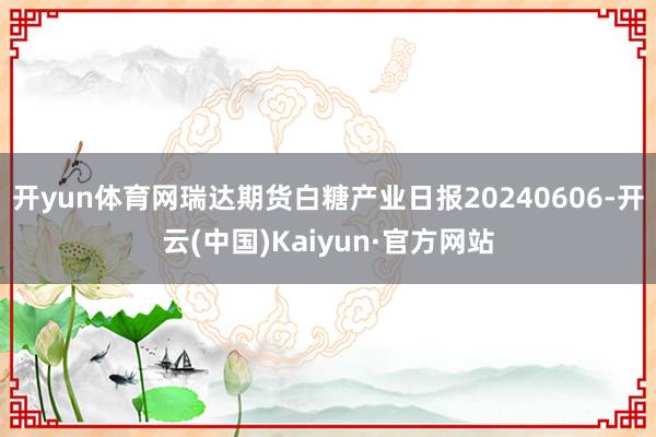 开yun体育网瑞达期货白糖产业日报20240606-开云(中国)Kaiyun·官方网站