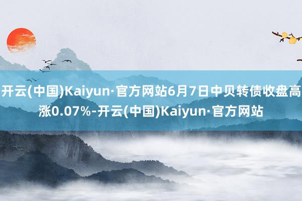 开云(中国)Kaiyun·官方网站6月7日中贝转债收盘高涨0.07%-开云(中国)Kaiyun·官方网站