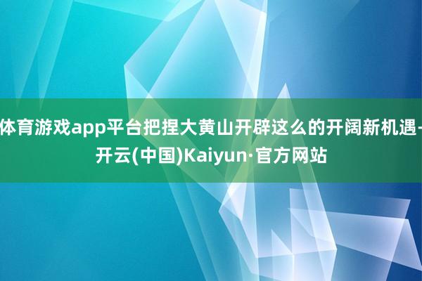 体育游戏app平台把捏大黄山开辟这么的开阔新机遇-开云(中国)Kaiyun·官方网站