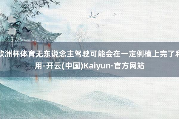 欧洲杯体育无东说念主驾驶可能会在一定例模上完了利用-开云(中国)Kaiyun·官方网站