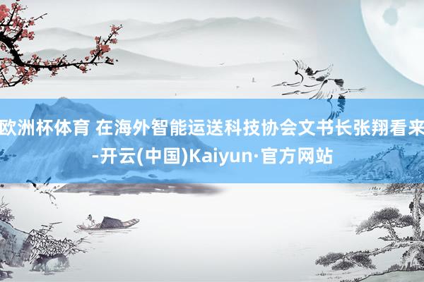 欧洲杯体育 　　在海外智能运送科技协会文书长张翔看来-开云(中国)Kaiyun·官方网站