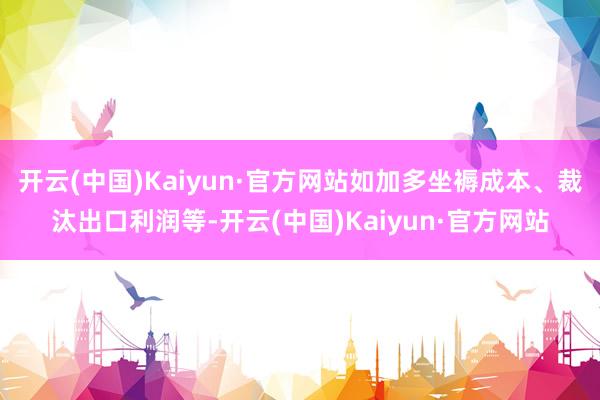 开云(中国)Kaiyun·官方网站如加多坐褥成本、裁汰出口利润等-开云(中国)Kaiyun·官方网站