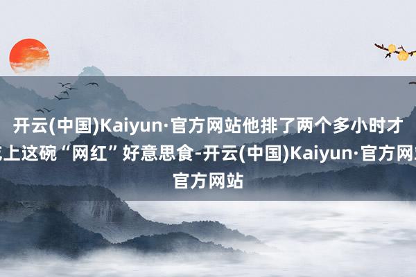 开云(中国)Kaiyun·官方网站他排了两个多小时才吃上这碗“网红”好意思食-开云(中国)Kaiyun·官方网站