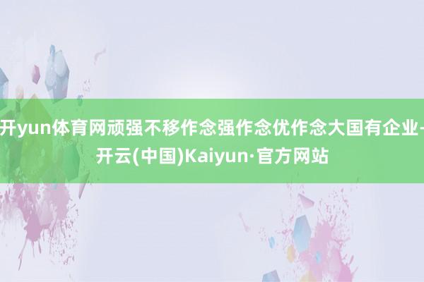 开yun体育网顽强不移作念强作念优作念大国有企业-开云(中国)Kaiyun·官方网站