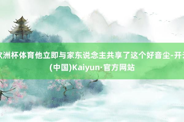 欧洲杯体育他立即与家东说念主共享了这个好音尘-开云(中国)Kaiyun·官方网站