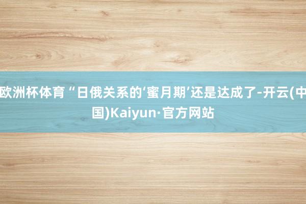 欧洲杯体育“日俄关系的‘蜜月期’还是达成了-开云(中国)Kaiyun·官方网站