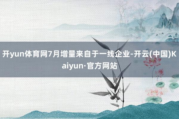 开yun体育网7月增量来自于一线企业-开云(中国)Kaiyun·官方网站