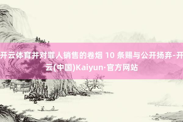 开云体育并对罪人销售的卷烟 10 条赐与公开扬弃-开云(中国)Kaiyun·官方网站