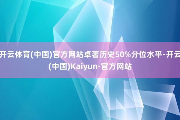 开云体育(中国)官方网站卓著历史50%分位水平-开云(中国)Kaiyun·官方网站