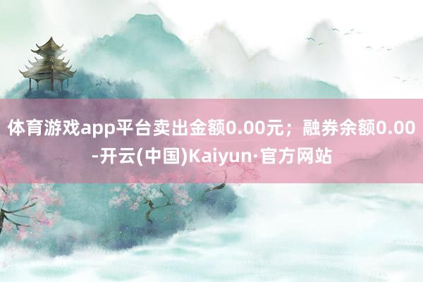 体育游戏app平台卖出金额0.00元；融券余额0.00-开云(中国)Kaiyun·官方网站